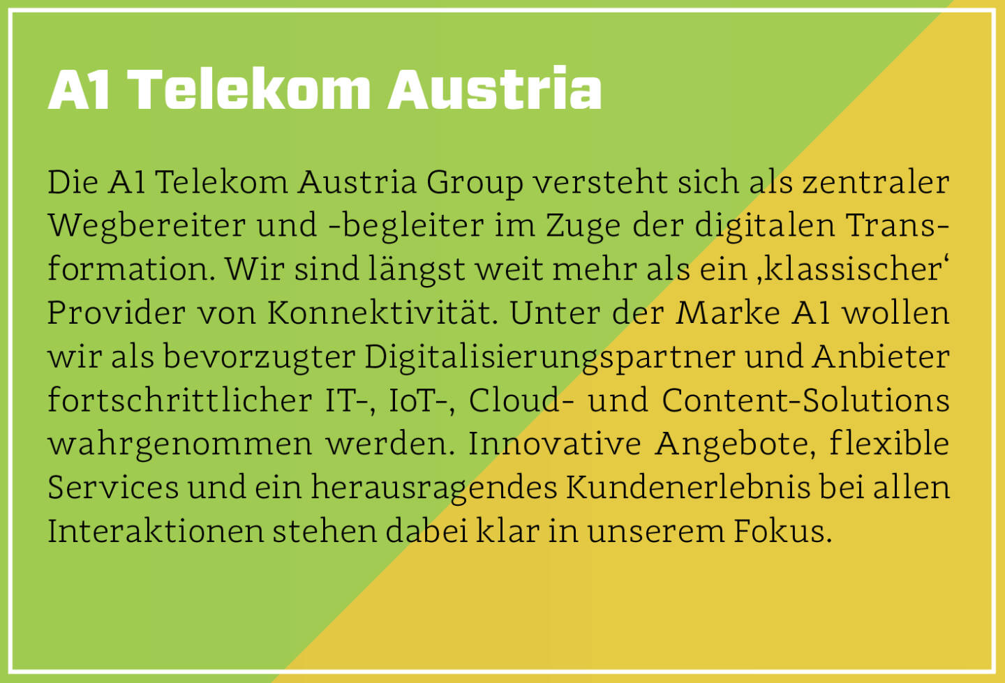 A1 Telekom Austria - Die A1 Telekom Austria Group versteht sich als zentraler Wegbereiter und -begleiter im Zuge der digitalen Transformation. Wir sind längst weit mehr als ein ‚klassischer‘ Provider von Konnektivität. Unter der Marke A1 wollen wir als bevorzugter Digitalisierungspartner und Anbieter fortschrittlicher IT-, IoT-, Cloud- und Content-Solutions wahrgenommen werden. Innovative Angebote, flexible Services und ein herausragendes Kundenerlebnis bei allen Interaktionen stehen dabei klar in unserem Fokus.
