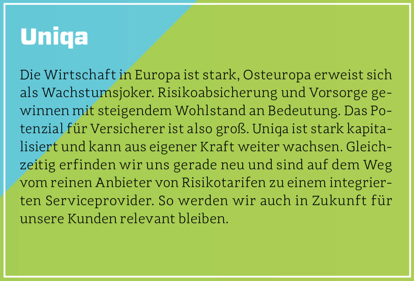 Uniqa - Die Wirtschaft in Europa ist stark, Osteuropa erweist sich als Wachstumsjoker. Risikoabsicherung und Vorsorge gewinnen mit steigendem Wohlstand an Bedeutung. Das Potenzial für Versicherer ist also groß. Uniqa ist stark kapitalisiert und kann aus eigener Kraft weiter wachsen. Gleichzeitig erfinden wir uns gerade neu und sind auf dem Weg vom reinen Anbieter von Risikotarifen zu einem integrierten Serviceprovider. So werden wir auch in Zukunft für unsere Kunden relevant bleiben.
