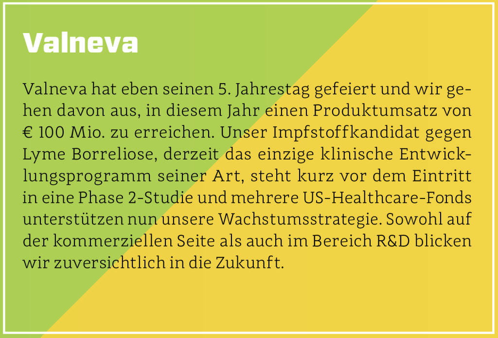 Valneva - Valneva hat eben seinen 5. Jahrestag gefeiert und wir gehen davon aus, in diesem Jahr einen Produktumsatz von € 100 Mio. zu erreichen. Unser Impfstoffkandidat gegen Lyme Borreliose, derzeit das einzige klinische Entwicklungsprogramm seiner Art, steht kurz vor dem Eintritt in eine Phase 2-Studie und mehrere US-Healthcare-Fonds unterstützen nun unsere Wachstumsstrategie. Sowohl auf der kommerziellen Seite als auch im Bereich R&D blicken wir zuversichtlich in die Zukunft.
 (13.10.2018) 