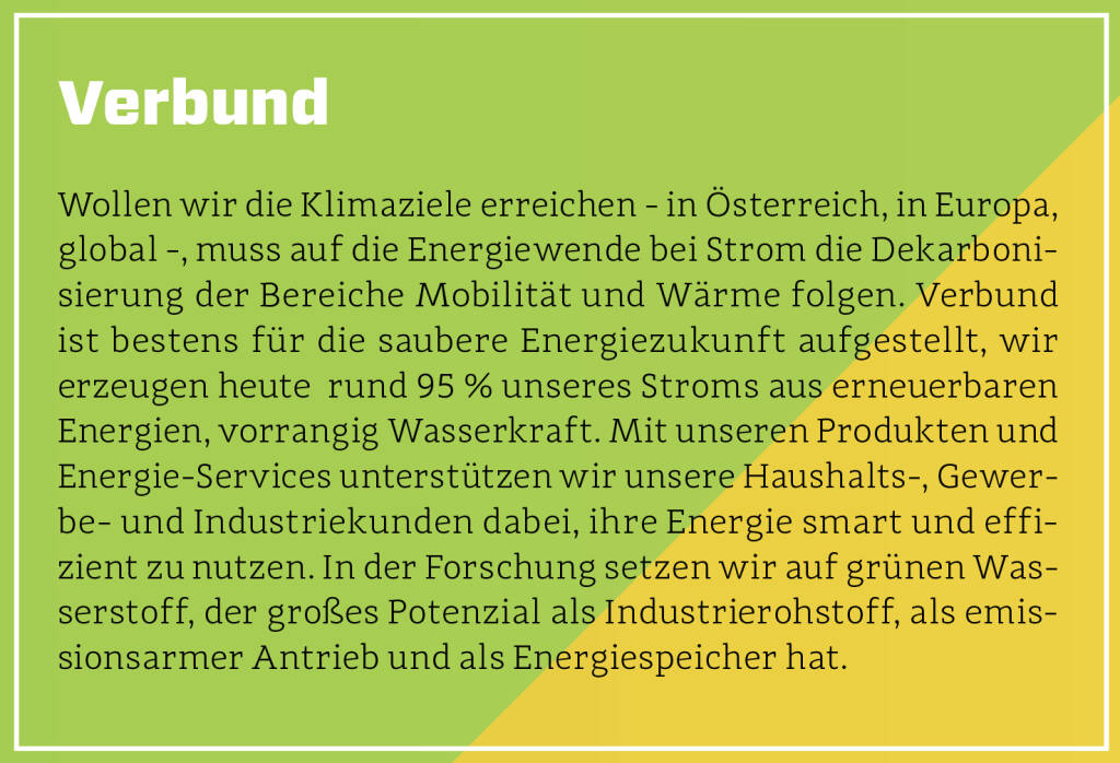 Verbund - Wollen wir die Klimaziele erreichen - in Österreich, in Europa, global -, muss auf die Energiewende bei Strom die Dekarbonisierung der Bereiche Mobilität und Wärme folgen. Verbund ist bestens für die saubere Energiezukunft aufgestellt, wir erzeugen heute  rund 95 % unseres Stroms aus erneuerbaren Energien, vorrangig Wasserkraft. Mit unseren Produkten und Energie-Services unterstützen wir unsere Haushalts-, Gewerbe- und Industriekunden dabei, ihre Energie smart und effizient zu nutzen. In der Forschung setzen wir auf grünen Wasserstoff, der großes Potenzial als Industrierohstoff, als emissionsarmer Antrieb und als Energiespeicher hat.
 (13.10.2018) 