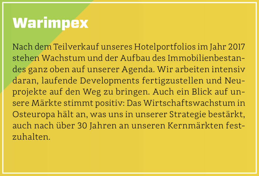 Warimpex - Nach dem Teilverkauf unseres Hotelportfolios im Jahr 2017 stehen Wachstum und der Aufbau des Immobilienbestandes ganz oben auf unserer Agenda. Wir arbeiten intensiv daran, laufende Developments fertigzustellen und Neuprojekte auf den Weg zu bringen. Auch ein Blick auf unsere Märkte stimmt positiv: Das Wirtschaftswachstum in Osteuropa hält an, was uns in unserer Strategie bestärkt, auch nach über 30 Jahren an unseren Kernmärkten festzuhalten.
 (13.10.2018) 