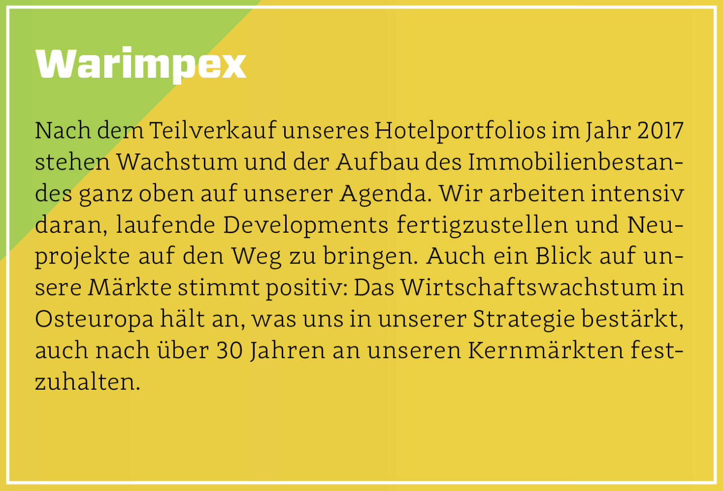 Warimpex - Nach dem Teilverkauf unseres Hotelportfolios im Jahr 2017 stehen Wachstum und der Aufbau des Immobilienbestandes ganz oben auf unserer Agenda. Wir arbeiten intensiv daran, laufende Developments fertigzustellen und Neuprojekte auf den Weg zu bringen. Auch ein Blick auf unsere Märkte stimmt positiv: Das Wirtschaftswachstum in Osteuropa hält an, was uns in unserer Strategie bestärkt, auch nach über 30 Jahren an unseren Kernmärkten festzuhalten.
