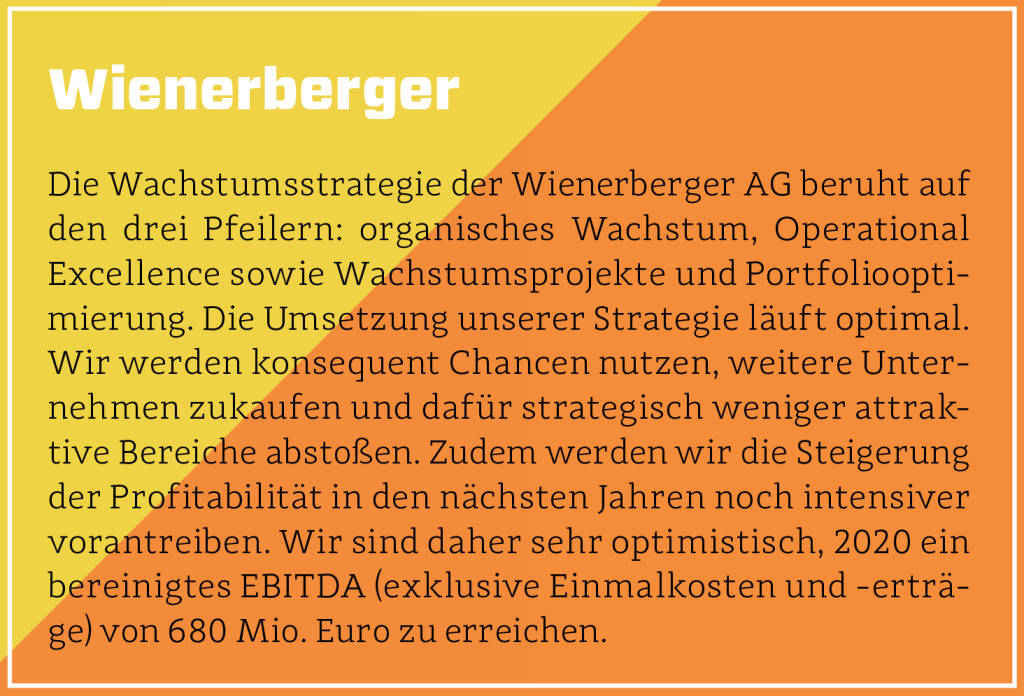 Wienerberger - Die Wachstumsstrategie der Wienerberger AG beruht auf den drei Pfeilern: organisches Wachstum, Operational Excellence sowie Wachstumsprojekte und Portfoliooptimierung. Die Umsetzung unserer Strategie läuft optimal. Wir werden konsequent Chancen nutzen, weitere Unternehmen zukaufen und dafür strategisch weniger attraktive Bereiche abstoßen. Zudem werden wir die Steigerung der Profitabilität in den nächsten Jahren noch intensiver vorantreiben. Wir sind daher sehr optimistisch, 2020 ein bereinigtes EBITDA (exklusive Einmalkosten und -erträge) von 680 Mio. Euro zu erreichen.
 (13.10.2018) 