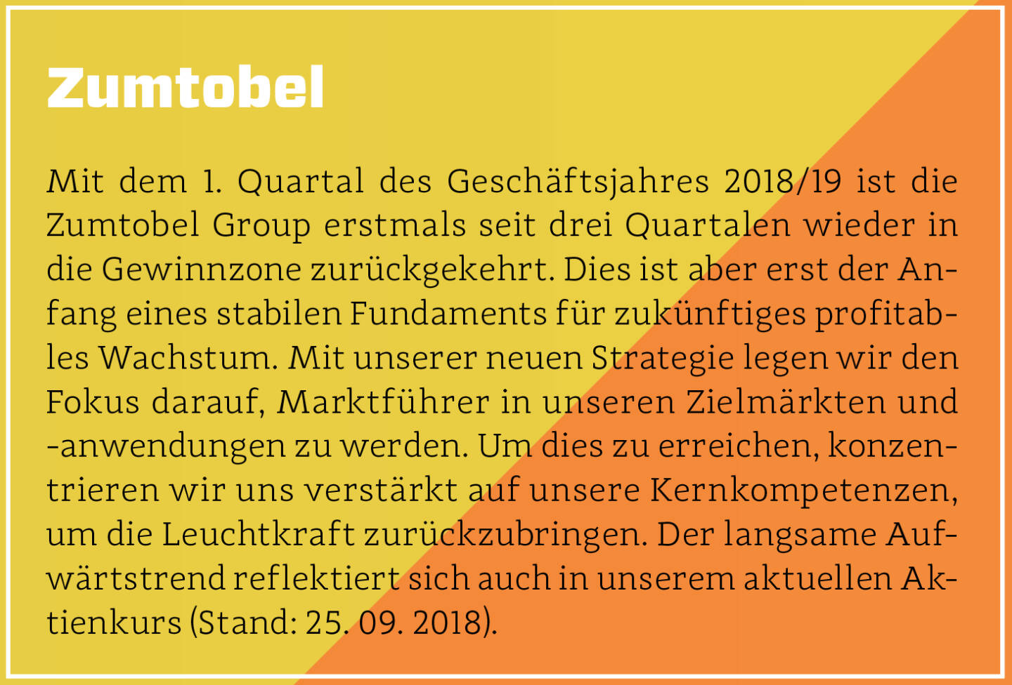 Zumtobel - Mit dem 1. Quartal des Geschäftsjahres 2018/19 ist die Zumtobel Group erstmals seit drei Quartalen wieder in die Gewinnzone zurückgekehrt. Dies ist aber erst der Anfang eines stabilen Fundaments für zukünftiges profitables Wachstum. Mit unserer neuen Strategie legen wir den Fokus darauf, Marktführer in unseren Zielmärkten und -anwendungen zu werden. Um dies zu erreichen, konzentrieren wir uns verstärkt auf unsere Kernkompetenzen, um die Leuchtkraft zurückzubringen. Der langsame Aufwärtstrend reflektiert sich auch in unserem aktuellen Aktienkurs (Stand: 25. 09. 2018).
