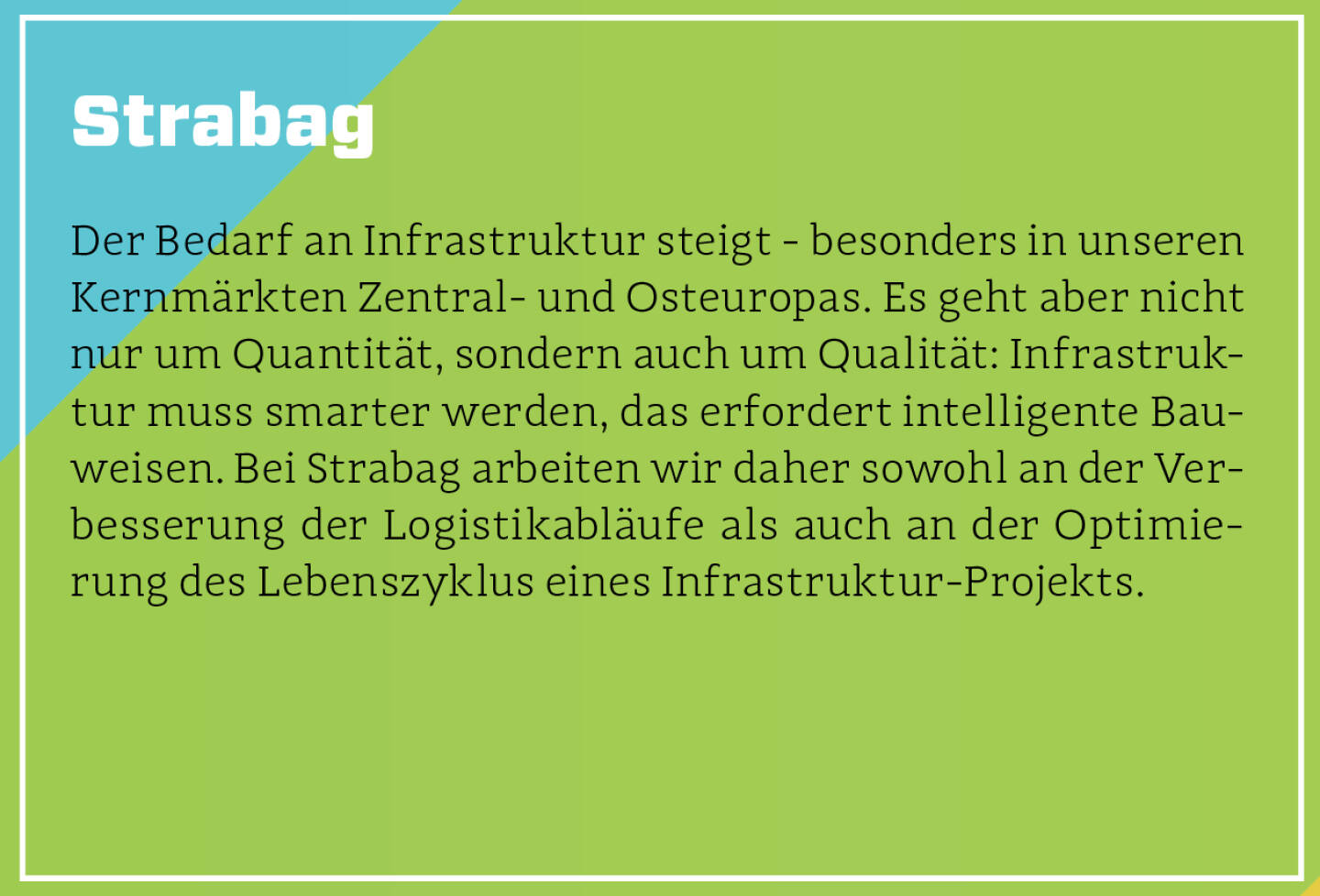 Strabag - Der Bedarf an Infrastruktur steigt - besonders in unseren Kernmärkten Zentral- und Osteuropas. Es geht aber nicht nur um Quantität, sondern auch um Qualität: Infrastruktur muss smarter werden, das erfordert intelligente Bauweisen. Bei Strabag arbeiten wir daher sowohl an der Verbesserung der Logistikabläufe als auch an der Optimierung des Lebenszyklus eines Infrastruktur-Projekts.
