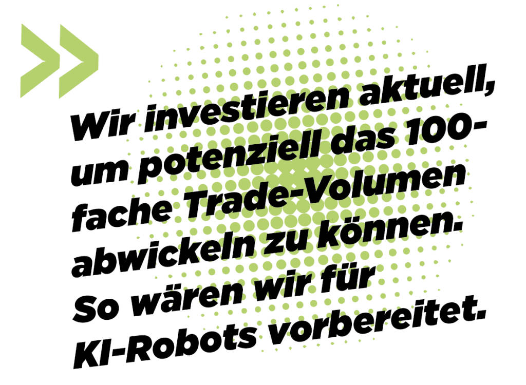 Wir investieren aktuell, um potenziell das 100-fache Trade-Volumen abwickeln zu können. So wären wir für KI-Robots vorbereitet.
Andreas Kern (16.03.2019) 