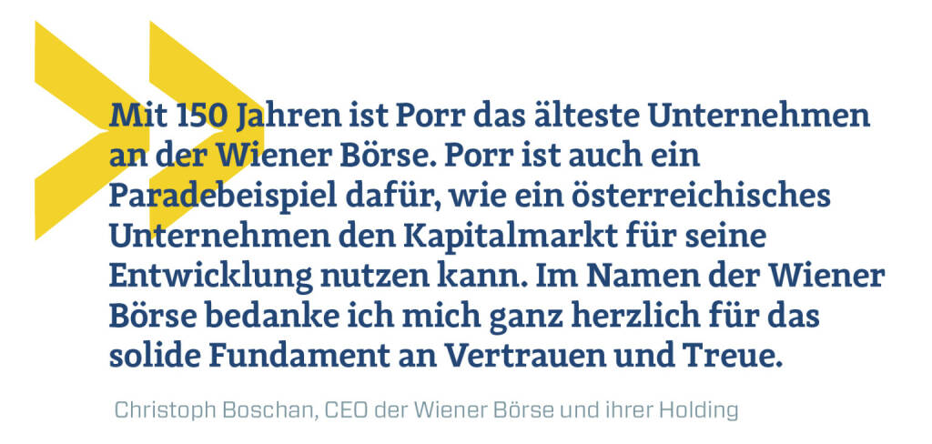 Mit 150 Jahren ist Porr das älteste Unternehmen an der Wiener Börse. Porr ist auch ein Paradebeispiel dafür, wie ein österreichisches Unternehmen den Kapitalmarkt für seine Entwicklung nutzen kann. Im Namen der Wiener Börse bedanke ich mich ganz herzlich für das solide Fundament an Vertrauen und Treue.
Christoph Boschan, CEO der Wiener Börse und ihrer Holding (09.04.2019) 