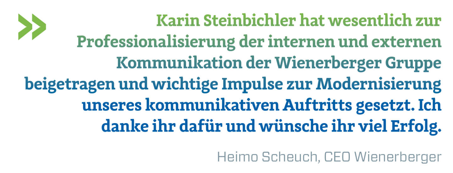 Karin Steinbichler hat wesentlich zur Professionalisierung der internen und externen Kommunikation der Wienerberger Gruppe beigetragen und wichtige Impulse zur Modernisierung unseres kommunikativen Auftritts gesetzt. Ich danke ihr dafür und wünsche ihr viel Erfolg.
Heimo Scheuch, CEO Wienerberger