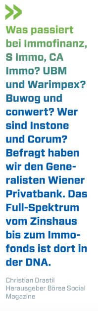 Was passiert bei Immofinanz, S Immo, CA Immo? UBM und Warimpex? Buwog und conwert? Wer sind Instone und Corum? Befragt haben wir den Generalisten Wiener Privatbank. Das Full-Spektrum vom Zinshaus bis zum Immofonds ist dort in der DNA. 
Christian Drastil, Herausgeber Börse Social Magazine  (12.06.2019) 