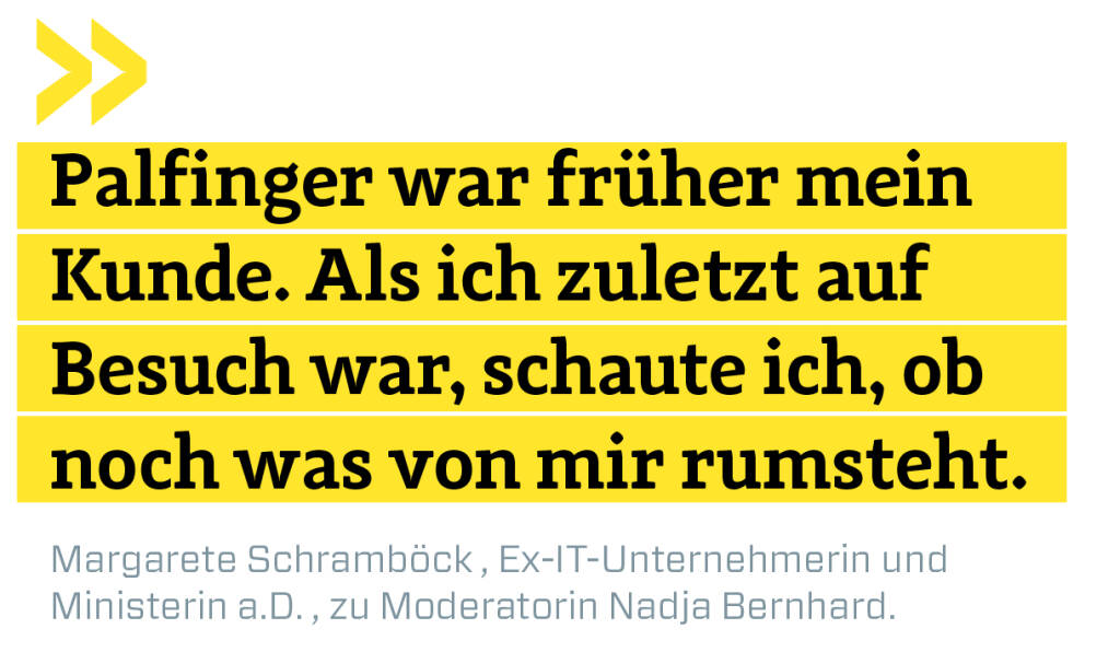 Palfinger war früher mein Kunde. Als ich zuletzt auf Besuch war, schaute ich, ob noch was von mir rumsteht.
Margarete Schramböck , Ex-IT-Unternehmerin und 
Ministerin a.D. , zu Moderatorin Nadja Bernhard. (12.06.2019) 