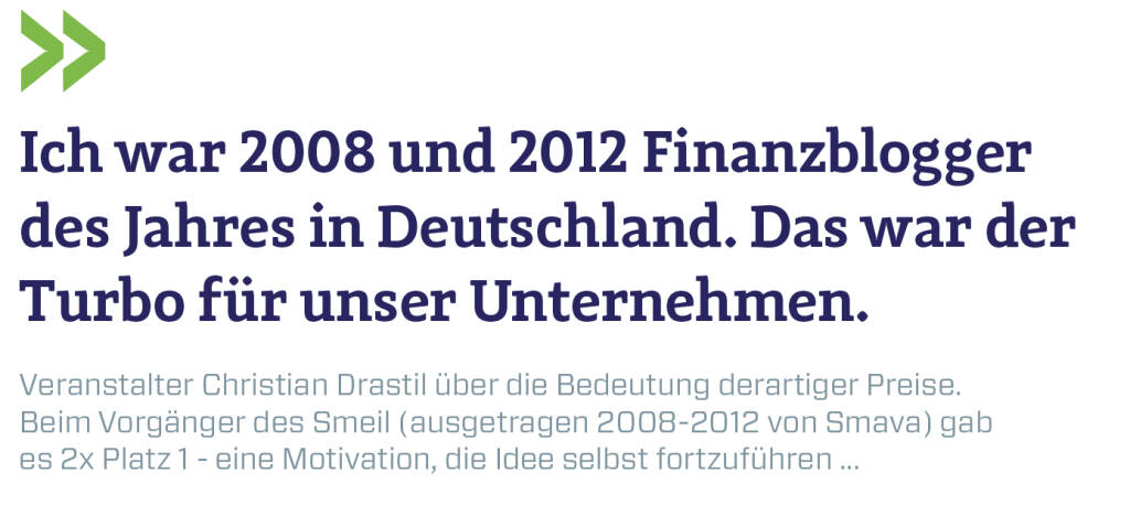 Ich war 2008 und 2012 Finanzblogger des Jahres in Deutschland. Das war der Turbo für unser Unternehmen.
Veranstalter Christian Drastil über die Bedeutung derartiger Preise. Beim Vorgänger des Smeil (ausgetragen 2008-2012 von Smava) gab es 2x Platz 1 - eine Motivation, die Idee selbst fortzuführen ... (11.07.2019) 