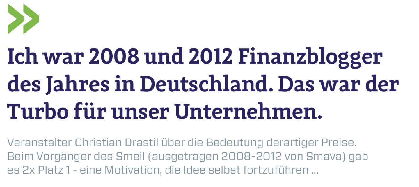 Ich war 2008 und 2012 Finanzblogger des Jahres in Deutschland. Das war der Turbo für unser Unternehmen.
Veranstalter Christian Drastil über die Bedeutung derartiger Preise. Beim Vorgänger des Smeil (ausgetragen 2008-2012 von Smava) gab es 2x Platz 1 - eine Motivation, die Idee selbst fortzuführen ...