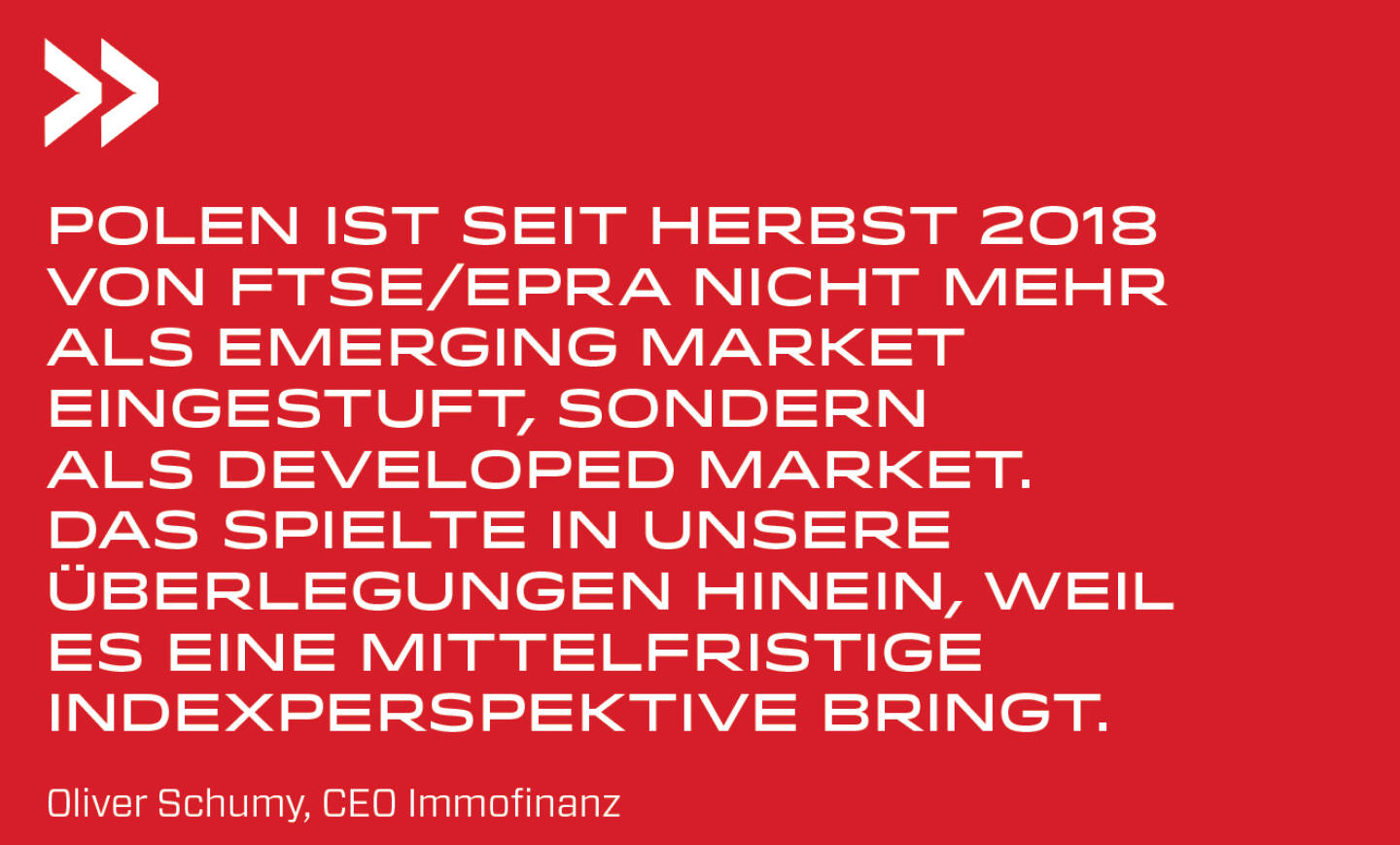 Polen ist seit Herbst 2018 von FTSE/EPRA nicht mehr als Emerging Market eingestuft, sondern als Developed Market. Das spielte in unsere Überlegungen hinein, weil es eine mittelfristige Indexperspektive bringt. 
Oliver Schumy, CEO Immofinanz