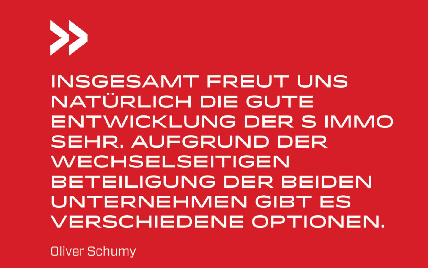 Insgesamt freut uns natürlich die gute Entwicklung der S Immo sehr. Aufgrund der wechselseitigen Beteiligung der beiden Unternehmen gibt es verschiedene Optionen.
Oliver Schumy