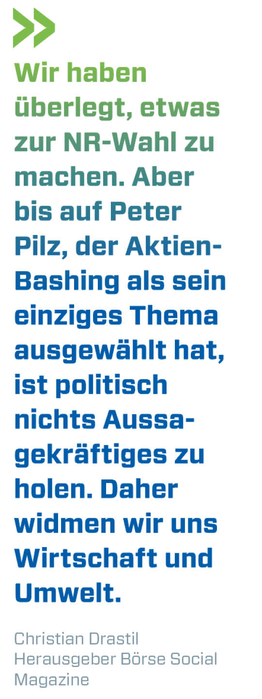 Wir haben überlegt, etwas zur NR-Wahl zu machen. Aber bis auf Peter Pilz, der Aktien-Bashing als sein einziges Thema ausgewählt hat, ist politisch nichts Aussagekräftiges zu holen. Daher widmen wir uns Wirtschaft und Umwelt. 
Christian Drastil, Herausgeber Börse Social Magazine 