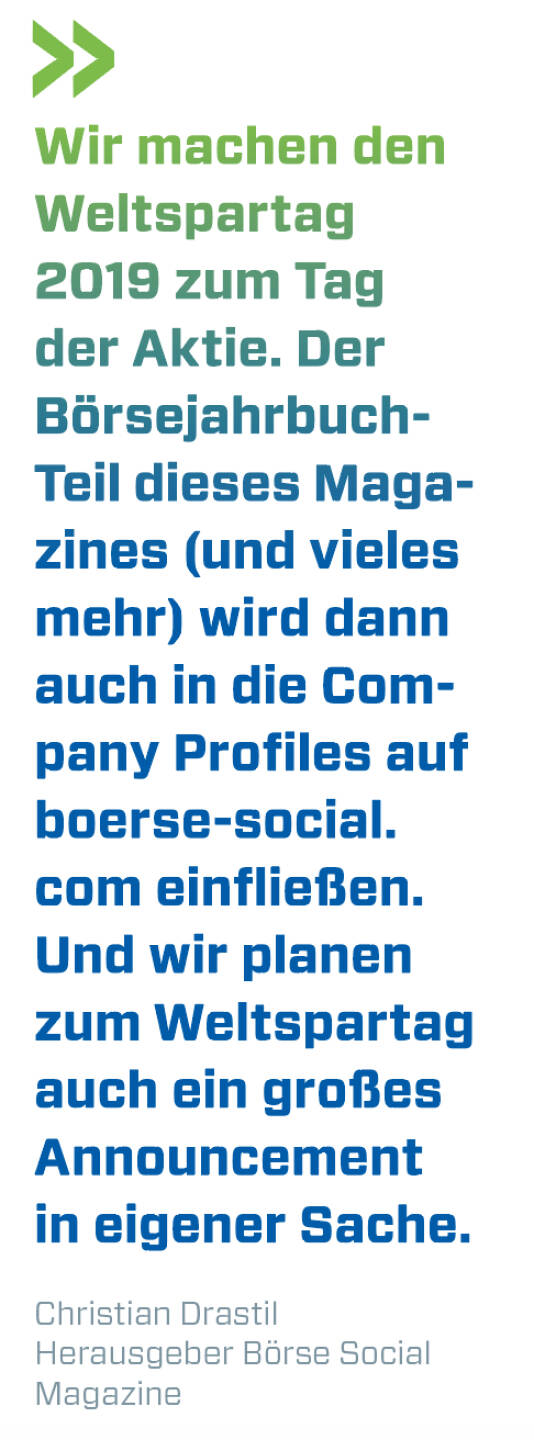 Wir machen den  Weltspartag 2019 zum Tag der Aktie. Der Börsejahrbuch-Teil dieses Magazines (und vieles mehr) wird dann auch in die Company Profiles auf boerse-social.com einfließen. Und wir planen zum Weltspar­tag auch ein großes Announcement in eigener Sache. 
Christian Drastil, Herausgeber Börse Social Magazine 