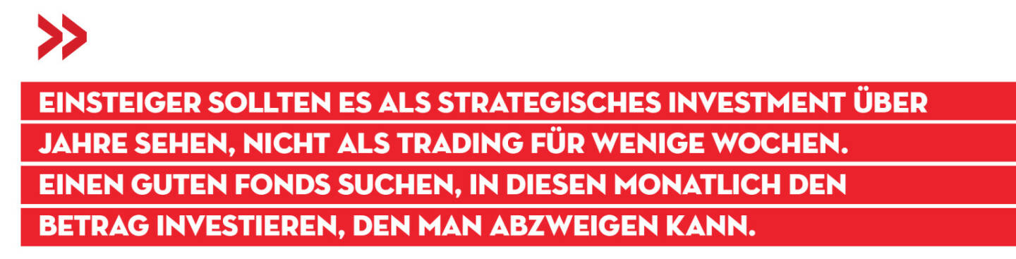 Einsteiger sollten es als strategisches Investment über Jahre sehen, nicht als Trading für wenige Wochen. Einen guten Fonds suchen, in diesen monatlich den Betrag investieren, den man abzweigen kann.
Alois Wögerbauer