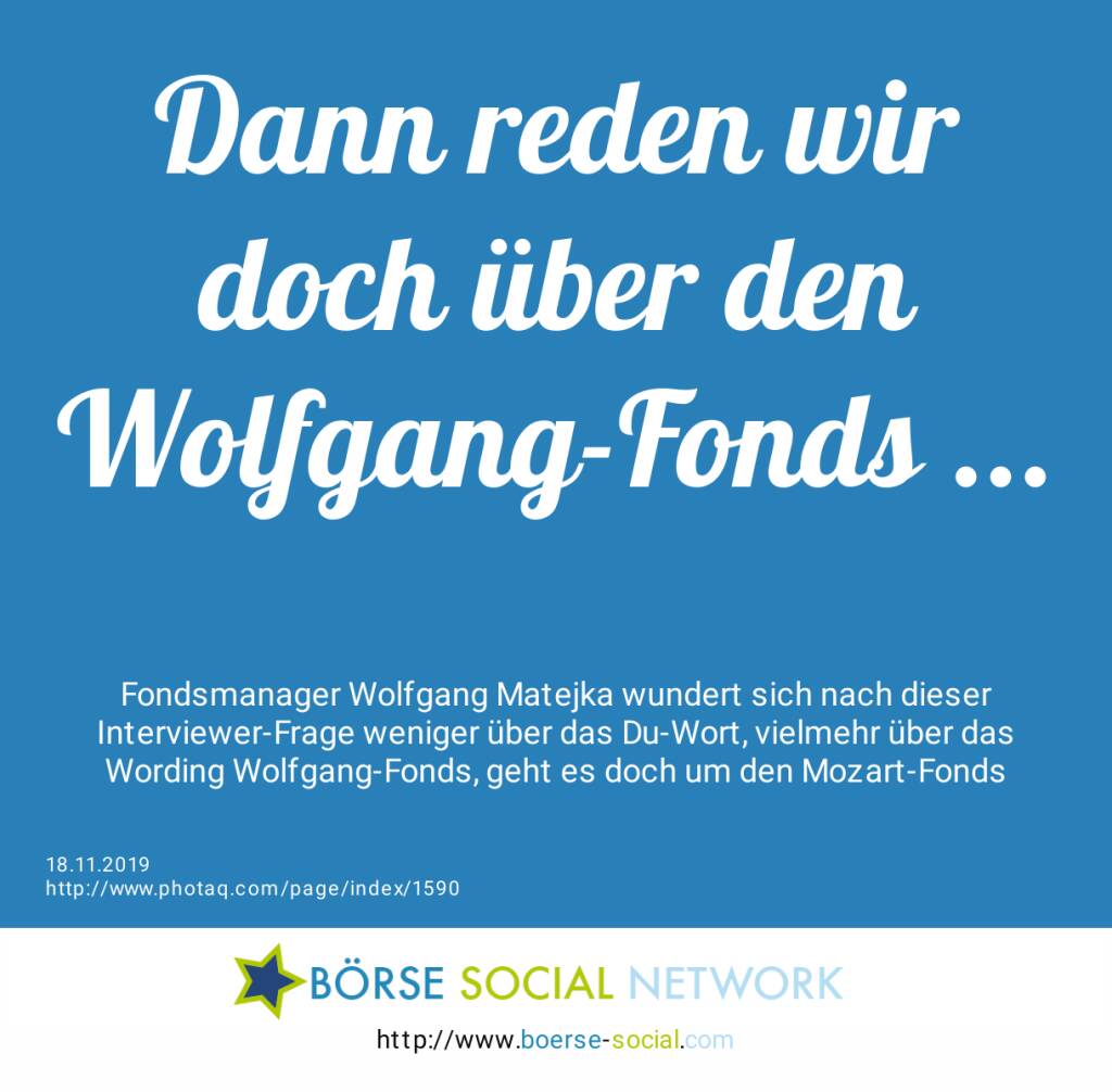 Dann reden wir doch über den Wolfgang-Fonds ...<br><br> Fondsmanager Wolfgang Matejka wundert sich nach dieser Interviewer-Frage weniger über das Du-Wort, vielmehr über das Wording Wolfgang-Fonds, geht es doch um den Mozart-Fonds (18.11.2019) 