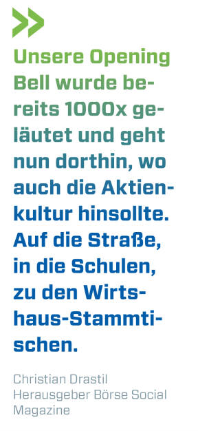 Unsere Opening Bell wurde bereits 1000x geläutet und geht nun dorthin, wo auch die Aktienkultur hinsollte. Auf die Straße, in die Schulen, zu den Wirtshaus-Stammtischen. 
Christian Drastil, Herausgeber Börse Social Magazine  (20.11.2019) 