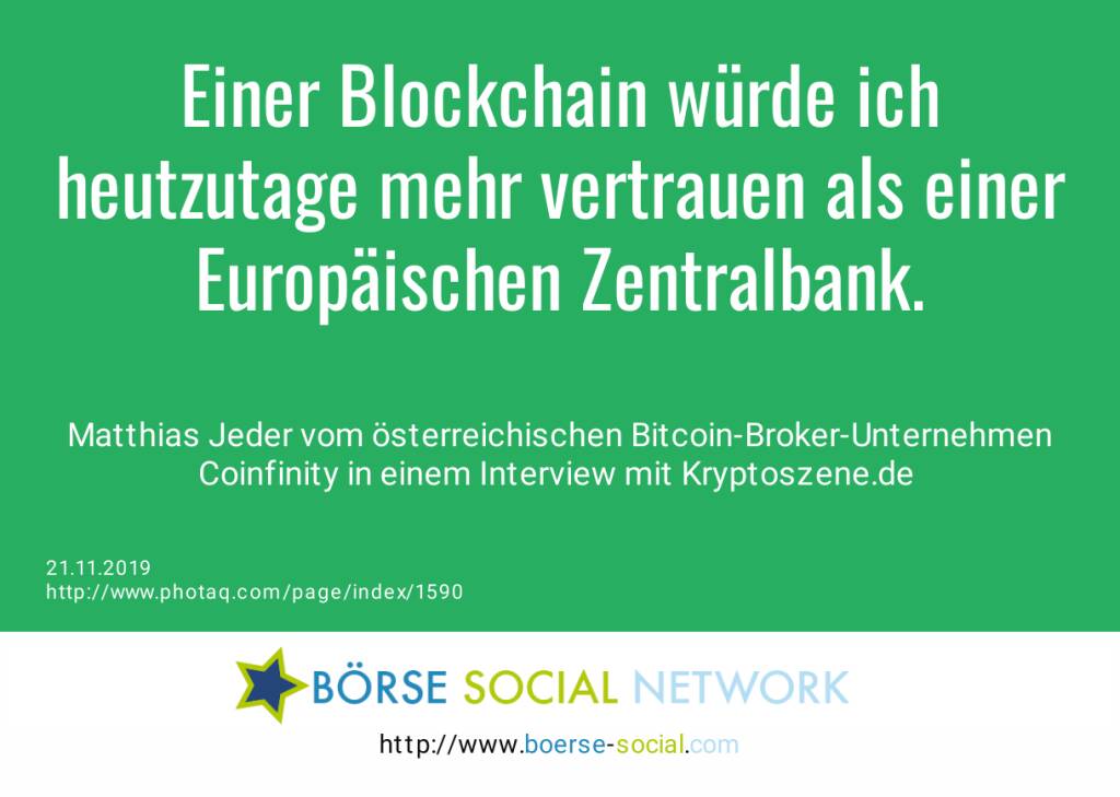 Einer Blockchain würde ich heutzutage mehr vertrauen als einer Europäischen Zentralbank.<br><br> Matthias Jeder vom österreichischen Bitcoin-Broker-Unternehmen Coinfinity in einem Interview mit Kryptoszene.de <br> (21.11.2019) 
