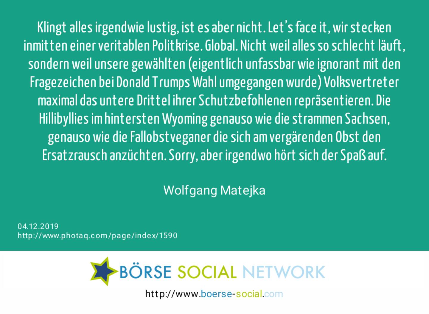 Klingt alles irgendwie lustig, ist es aber nicht. Let’s face it, wir stecken inmitten einer veritablen Politkrise. Global. Nicht weil alles so schlecht läuft, sondern weil unsere gewählten (eigentlich unfassbar wie ignorant mit den Fragezeichen bei Donald Trumps Wahl umgegangen wurde) Volksvertreter maximal das untere Drittel ihrer Schutzbefohlenen repräsentieren. Die Hillibyllies im hintersten Wyoming genauso wie die strammen Sachsen, genauso wie die Fallobstveganer die sich am vergärenden Obst den Ersatzrausch anzüchten. Sorry, aber irgendwo hört sich der Spaß auf.<br><br> Wolfgang Matejka