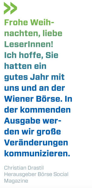 Frohe Weihnachten, liebe LeserInnen! Ich hoffe, Sie hatten ein gutes Jahr mit uns und an der Wiener Börse. In der kommenden Ausgabe werden wir große Veränderungen kommunizieren.
Christian Drastil, Herausgeber Börse Social Magazine  (21.12.2019) 