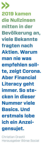 2019 kamen die Nullzinsen mitten in der Bevölkerung an, viele Bekannte fragten nach Aktien. Warum man nie was empfehlen sollte, zeigt Corona. Aber Financial Literacy geht immer. So stecken in dieser Nummer viele Basics. Und erstmals lobe ich ein Anzeigensujet.
Christian Drastil, Herausgeber Börse Social Magazine  (10.03.2020) 