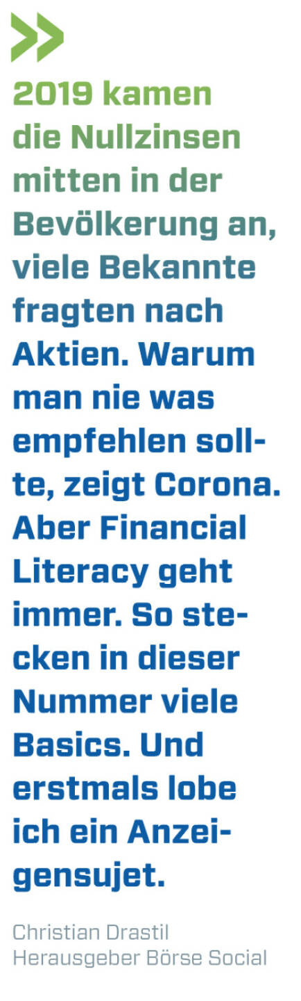 2019 kamen die Nullzinsen mitten in der Bevölkerung an, viele Bekannte fragten nach Aktien. Warum man nie was empfehlen sollte, zeigt Corona. Aber Financial Literacy geht immer. So stecken in dieser Nummer viele Basics. Und erstmals lobe ich ein Anzeigensujet.
Christian Drastil, Herausgeber Börse Social Magazine 