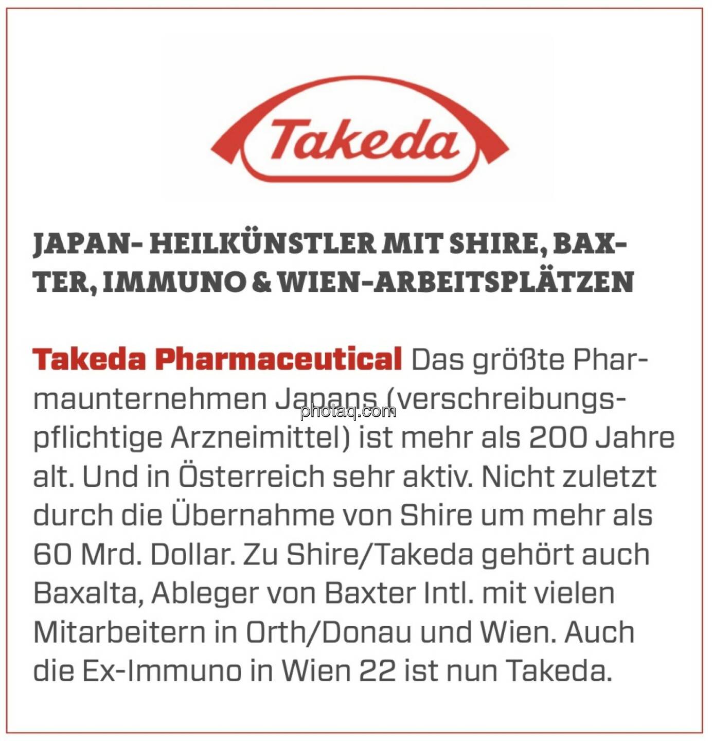 Takeda Pharmaceutical - Japan- Heilkünstler mit Shire, Baxter, Immuno & Wien-Arbeitsplätzen: Das größte Pharmaunternehmen Japans (verschreibungspflichtige Arzneimittel) ist mehr als 200 Jahre alt. Und in Österreich sehr aktiv. Nicht zuletzt durch die Übernahme von Shire um mehr als 60 Mrd. Dollar. Zu Shire/Takeda gehört auch Baxalta, Ableger von Baxter Intl. mit vielen Mitarbeitern in Orth/Donau und Wien. Auch die Ex-Immuno in Wien 22 ist nun Takeda.