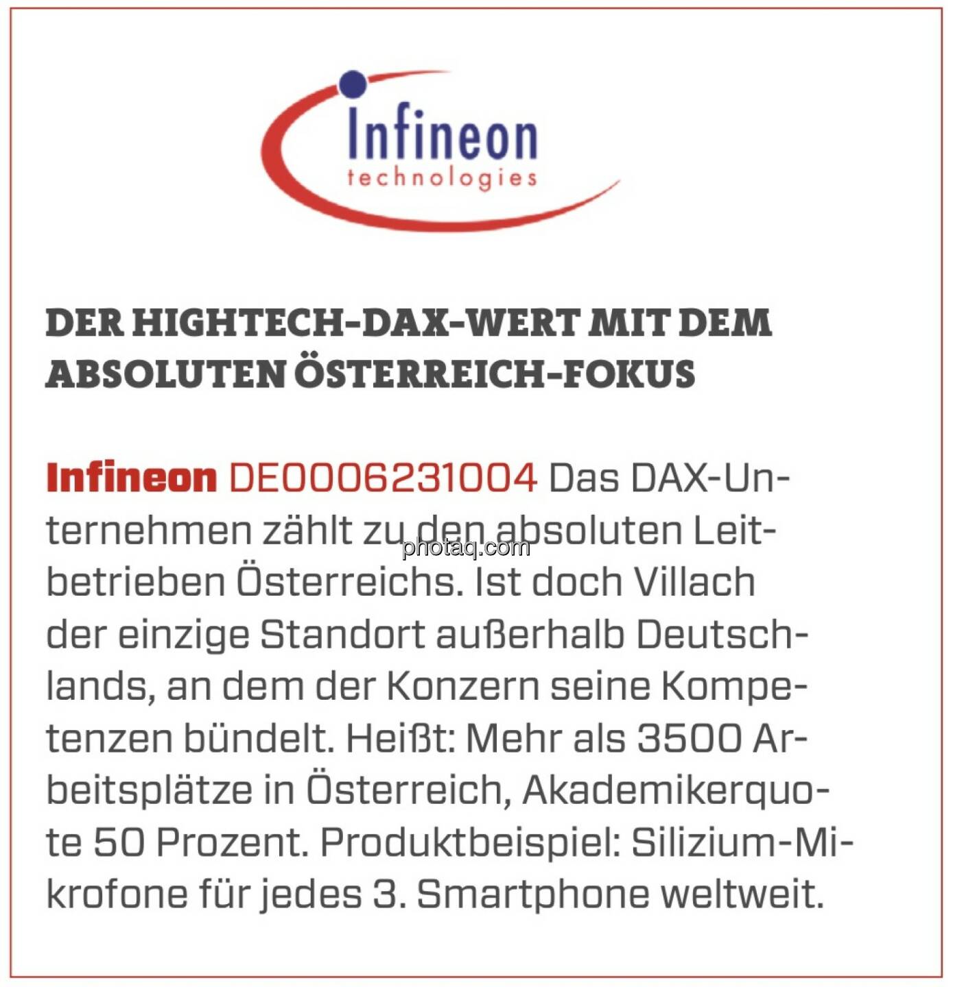 Infineon - Der Hightech-DAX-Wert mit dem absoluten Österreich-Fokus: Das DAX-Unternehmen zählt zu den absoluten Leitbetrieben Österreichs. Ist doch Villach der einzige Standort außerhalb Deutschlands, an dem der Konzern seine Kompetenzen bündelt. Heißt: Mehr als 3500 Arbeitsplätze in Österreich, Akademikerquote 50 Prozent. Produktbeispiel: Silizium-Mikrofone für jedes 3. Smartphone weltweit. 