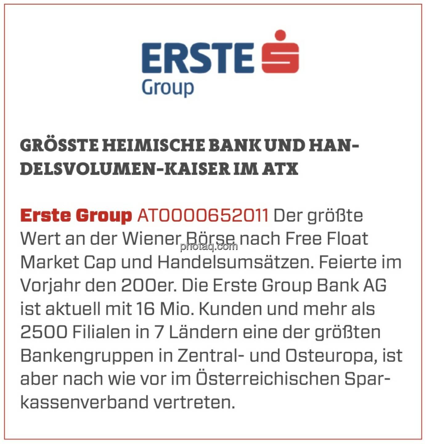 Erste Group - Größte heimische Bank und Handelsvolumen-Kaiser im ATX: Der größte Wert an der Wiener Börse nach Free Float Market Cap und Handelsumsätzen. Feierte im Vorjahr den 200er. Die Erste Group Bank AG ist aktuell mit 16 Mio. Kunden und mehr als 2500 Filialen in 7 Ländern eine der größten Bankengruppen in Zentral- und Osteuropa, ist aber nach wie vor im Österreichischen Sparkassenverband vertreten.