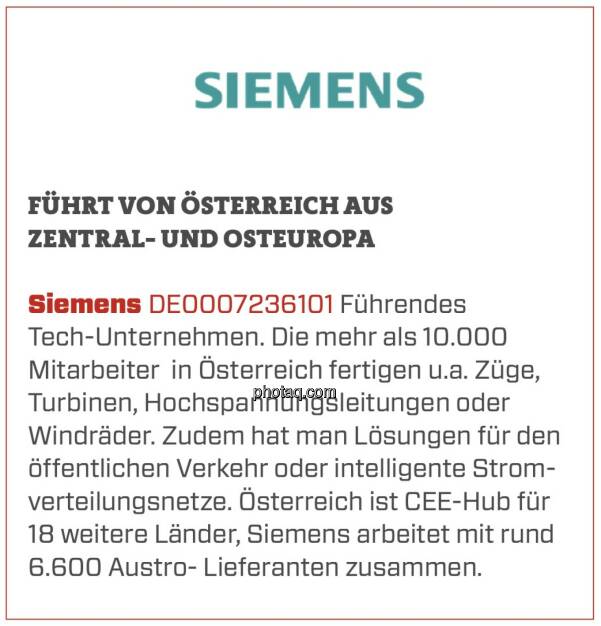 Siemens - Führt von Österreich aus Zentral- und Osteuropa: Führendes Tech-Unternehmen. Die mehr als 10.000 Mitarbeiter  in Österreich fertigen u.a. Züge, Turbinen, Hochspannungsleitungen oder Windräder. Zudem hat man Lösungen für den öffentlichen Verkehr oder intelligente Stromverteilungsnetze. Österreich ist CEE-Hub für 18 weitere Länder, Siemens arbeitet mit rund 6.600 Austro- Lieferanten zusammen. (16.03.2020) 