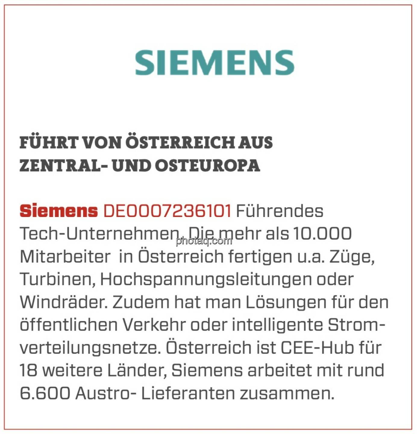 Siemens - Führt von Österreich aus Zentral- und Osteuropa: Führendes Tech-Unternehmen. Die mehr als 10.000 Mitarbeiter  in Österreich fertigen u.a. Züge, Turbinen, Hochspannungsleitungen oder Windräder. Zudem hat man Lösungen für den öffentlichen Verkehr oder intelligente Stromverteilungsnetze. Österreich ist CEE-Hub für 18 weitere Länder, Siemens arbeitet mit rund 6.600 Austro- Lieferanten zusammen.