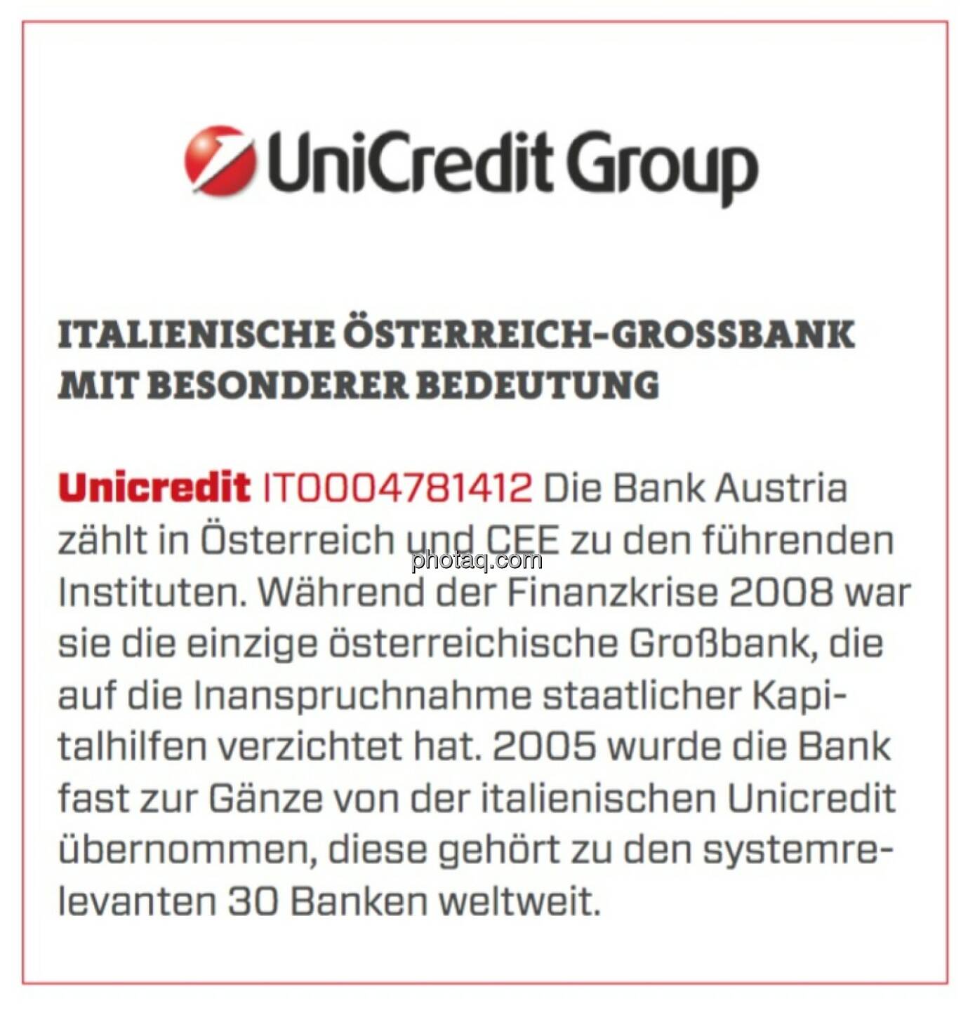 Unicredit - Italienische Österreich-Großbank mit besonderer Bedeutung: Die Bank Austria zählt in Österreich und CEE zu den führenden Instituten. Während der Finanzkrise 2008 war sie die einzige österreichische Großbank, die auf die Inanspruchnahme staatlicher Kapitalhilfen verzichtet hat. 2005 wurde die Bank fast zur Gänze von der italienischen Unicredit übernommen, diese gehört zu den systemrelevanten 30 Banken weltweit.