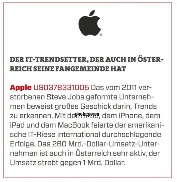 Apple - Der IT-Trendsetter, der auch in Österreich seine Fangemeinde hat: Das vom 2011 verstorbenen Steve Jobs geformte Unternehmen beweist großes Geschick darin, Trends zu erkennen. Mit dem iPod, dem iPhone, dem iPad und dem MacBook feierte der amerikanische IT-Riese international durchschlagende Erfolge. Das 260 Mrd.-Dollar-Umsatz-Unternehmen ist auch in Österreich sehr aktiv, der Umsatz strebt gegen 1 Mrd. Dollar. (16.03.2020) 