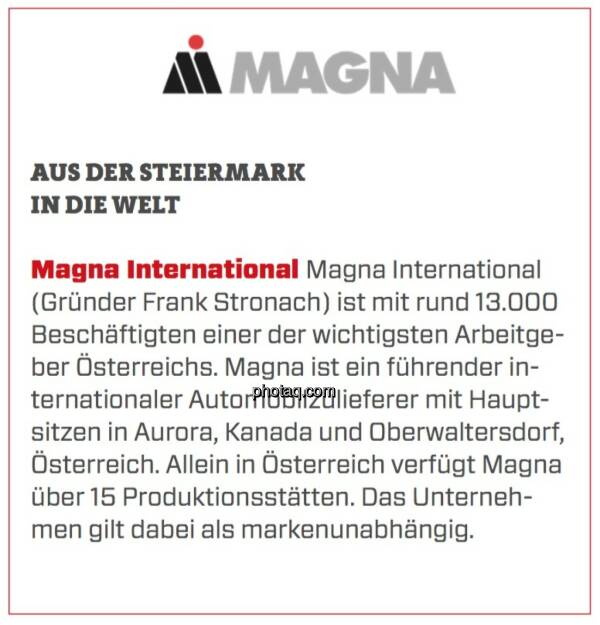 Magna International - Aus der Steiermark in die Welt: Magna International (Gründer Frank Stronach) ist mit rund 13.000 Beschäftigten einer der wichtigsten Arbeitgeber Österreichs. Magna ist ein führender internationaler Automobilzulieferer mit Hauptsitzen in Aurora, Kanada und Oberwaltersdorf, Österreich. Allein in Österreich verfügt Magna über 15 Produktionsstätten. Das Unternehmen gilt dabei als markenunabhängig. (16.03.2020) 