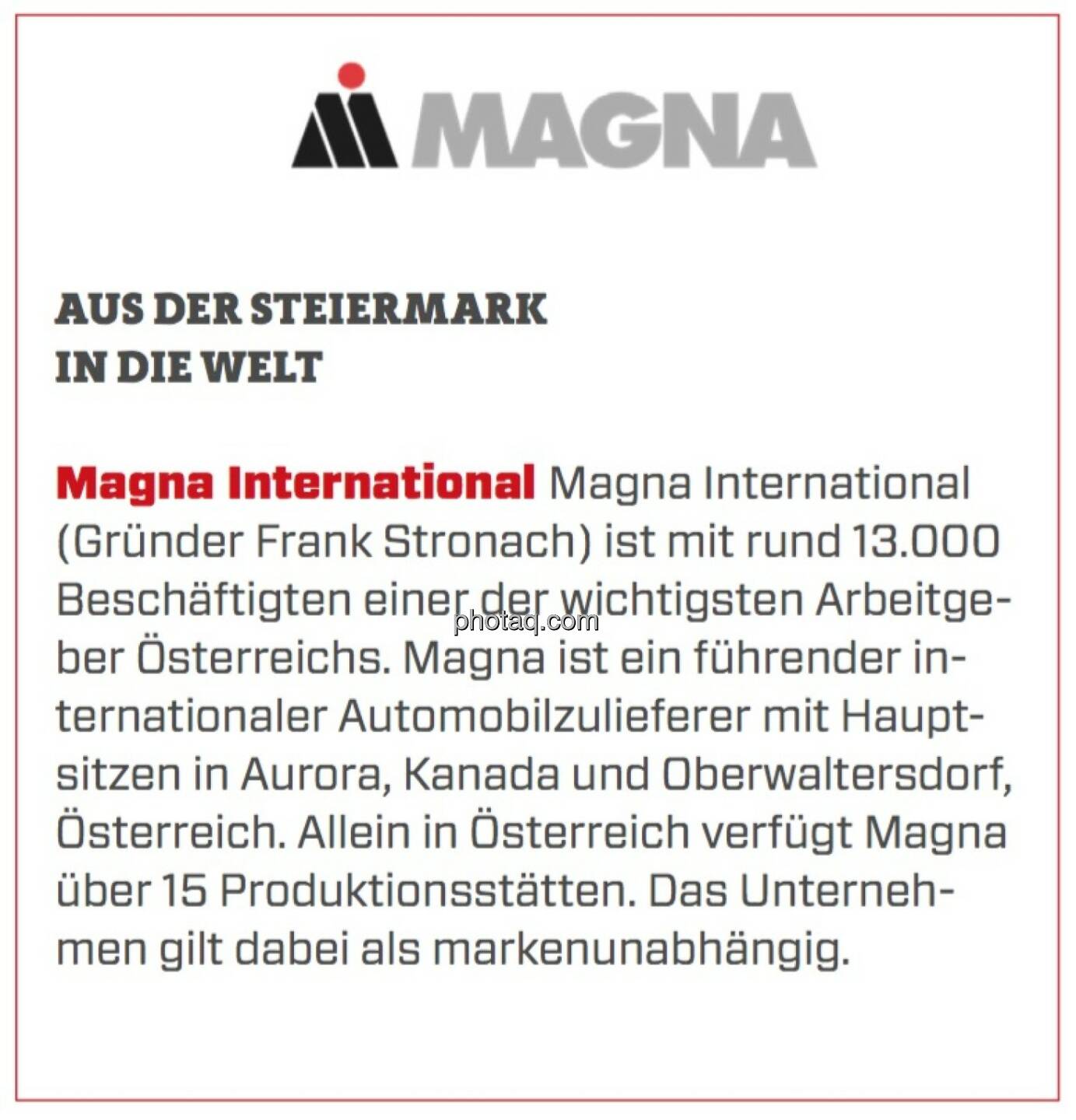 Magna International - Aus der Steiermark in die Welt: Magna International (Gründer Frank Stronach) ist mit rund 13.000 Beschäftigten einer der wichtigsten Arbeitgeber Österreichs. Magna ist ein führender internationaler Automobilzulieferer mit Hauptsitzen in Aurora, Kanada und Oberwaltersdorf, Österreich. Allein in Österreich verfügt Magna über 15 Produktionsstätten. Das Unternehmen gilt dabei als markenunabhängig.