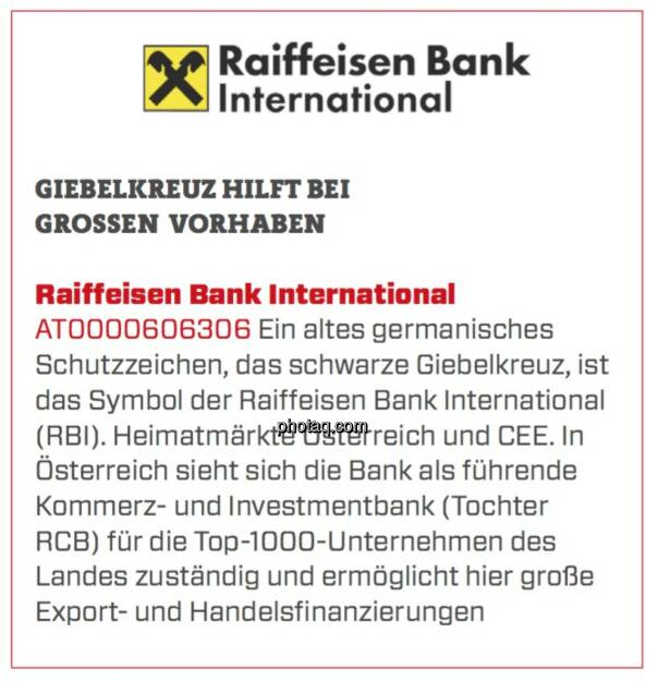 Raiffeisen Bank International - Giebelkreuz hilft bei großen Vorhaben: Ein altes germanisches Schutzzeichen, das schwarze Giebelkreuz, ist das Symbol der Raiffeisen Bank International (RBI). Heimatmärkte Österreich und CEE. In Österreich sieht sich die Bank als führende Kommerz- und Investmentbank (Tochter RCB) für die Top-1000-Unternehmen des Landes zuständig und ermöglicht hier große Export- und Handelsfinanzierungen. (17.03.2020) 