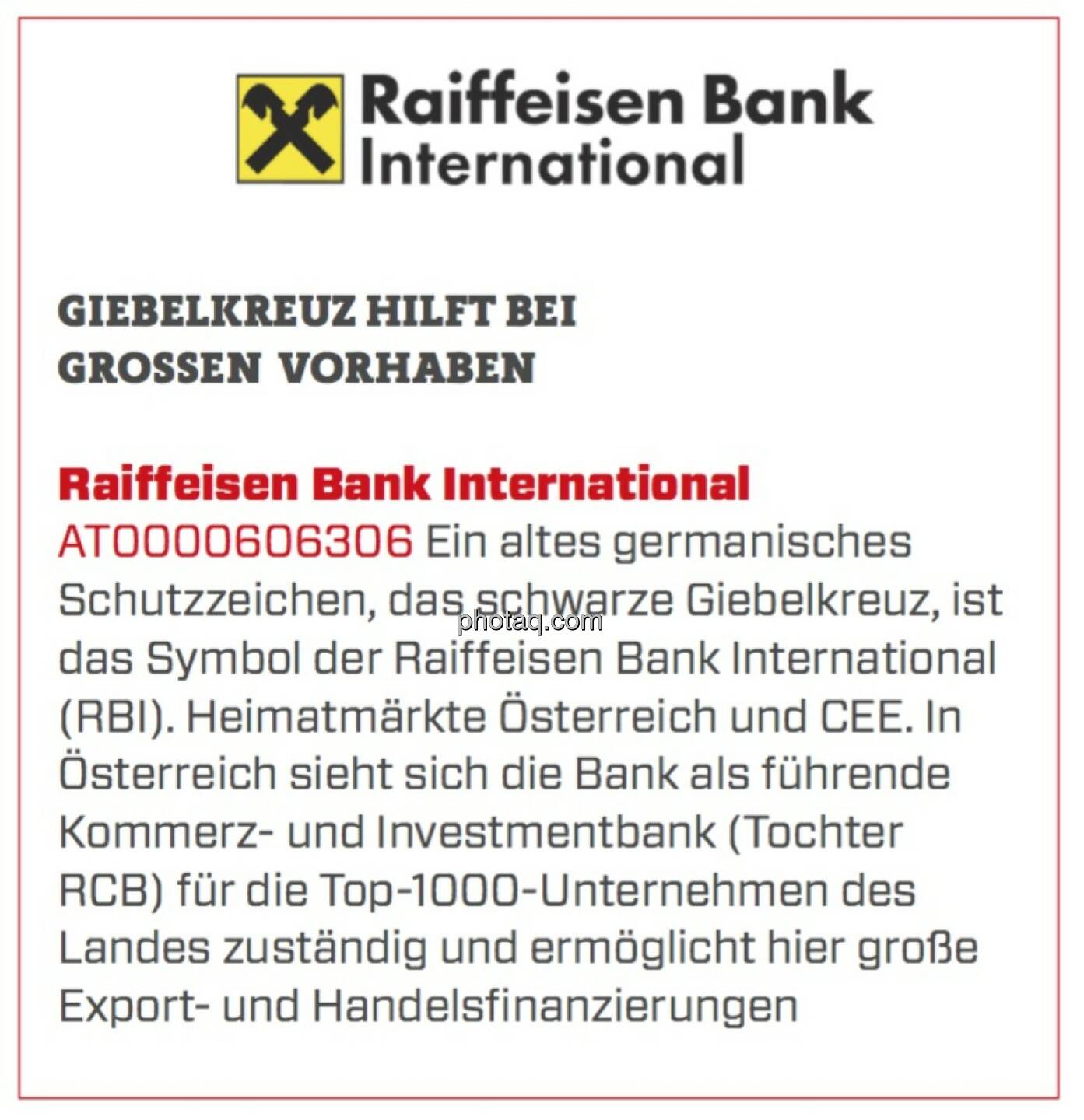 Raiffeisen Bank International - Giebelkreuz hilft bei großen Vorhaben: Ein altes germanisches Schutzzeichen, das schwarze Giebelkreuz, ist das Symbol der Raiffeisen Bank International (RBI). Heimatmärkte Österreich und CEE. In Österreich sieht sich die Bank als führende Kommerz- und Investmentbank (Tochter RCB) für die Top-1000-Unternehmen des Landes zuständig und ermöglicht hier große Export- und Handelsfinanzierungen.