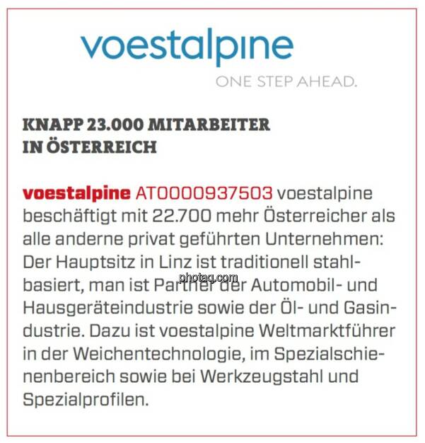 Voestalpine - Knapp 23.000 Mitarbeiter in Österreich: voestalpine beschäftigt mit 22.700 mehr Österreicher als alle anderne privat geführten Unternehmen: Der Hauptsitz in Linz ist traditionell stahlbasiert, man ist Partner der Automobil- und Hausgeräteindustrie sowie der Öl- und Gasindustrie. Dazu ist voestalpine Weltmarktführer in der Weichentechnologie, im Spezialschienenbereich sowie bei Werkzeugstahl und Spezialprofilen.  (17.03.2020) 