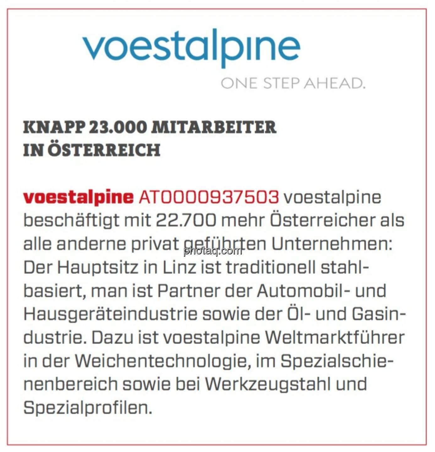 Voestalpine - Knapp 23.000 Mitarbeiter in Österreich: voestalpine beschäftigt mit 22.700 mehr Österreicher als alle anderne privat geführten Unternehmen: Der Hauptsitz in Linz ist traditionell stahlbasiert, man ist Partner der Automobil- und Hausgeräteindustrie sowie der Öl- und Gasindustrie. Dazu ist voestalpine Weltmarktführer in der Weichentechnologie, im Spezialschienenbereich sowie bei Werkzeugstahl und Spezialprofilen. 