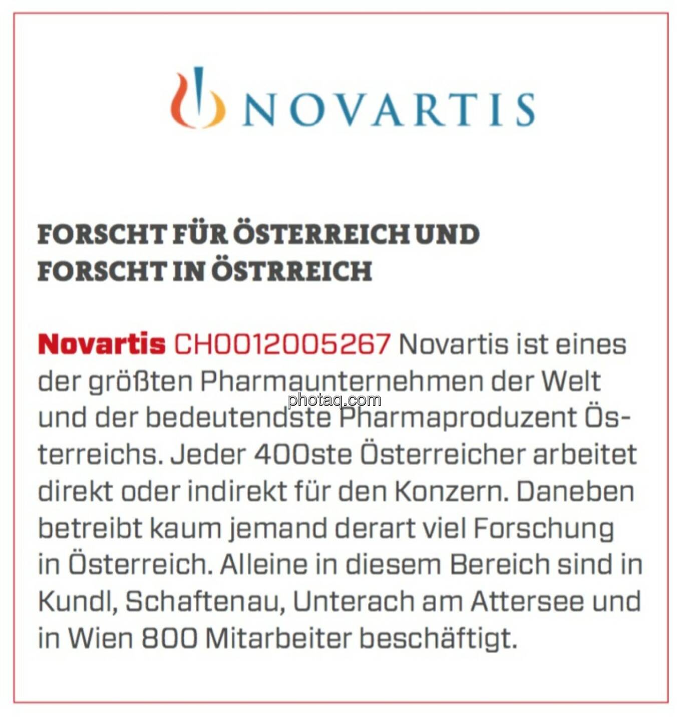 Novartis - Forscht für Österreich und forscht in Österreich: Novartis ist eines der größten Pharmaunternehmen der Welt und der bedeutendste Pharmaproduzent Österreichs. Jeder 400ste Österreicher arbeitet direkt oder indirekt für den Konzern. Daneben betreibt kaum jemand derart viel Forschung in Österreich. Alleine in diesem Bereich sind in Kundl, Schaftenau, Unterach am Attersee und in Wien 800 Mitarbeiter beschäftigt. 