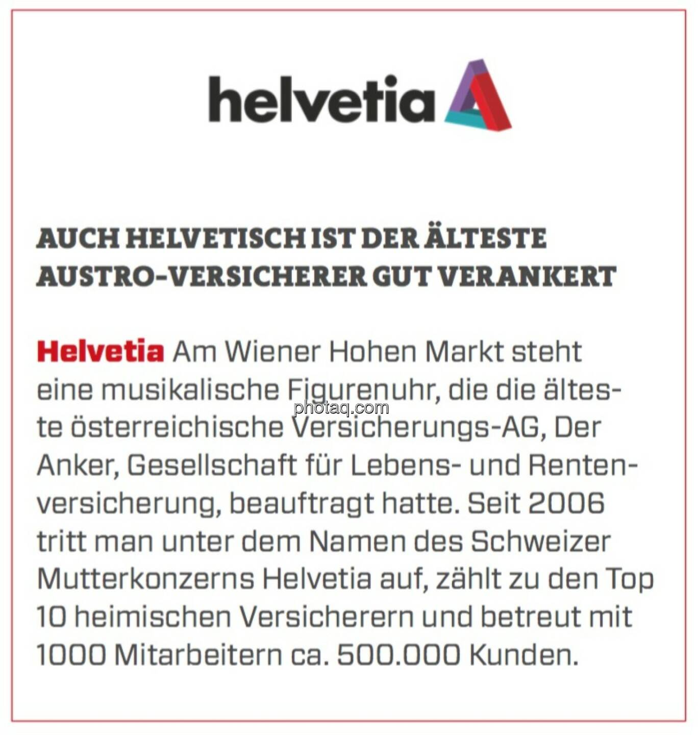 Helvetia - Auch helvetisch ist der älteste Austro-Versicherer gut verankert: Am Wiener Hohen Markt steht eine musikalische Figurenuhr, die die älteste österreichische Versicherungs-AG, Der Anker, Gesellschaft für Lebens- und Rentenversicherung, beauftragt hatte. Seit 2006 tritt man unter dem Namen des Schweizer Mutterkonzerns Helvetia auf, zählt zu den Top 10 heimischen Versicherern und betreut mit 1000 Mitarbeitern ca. 500.000 Kunden.