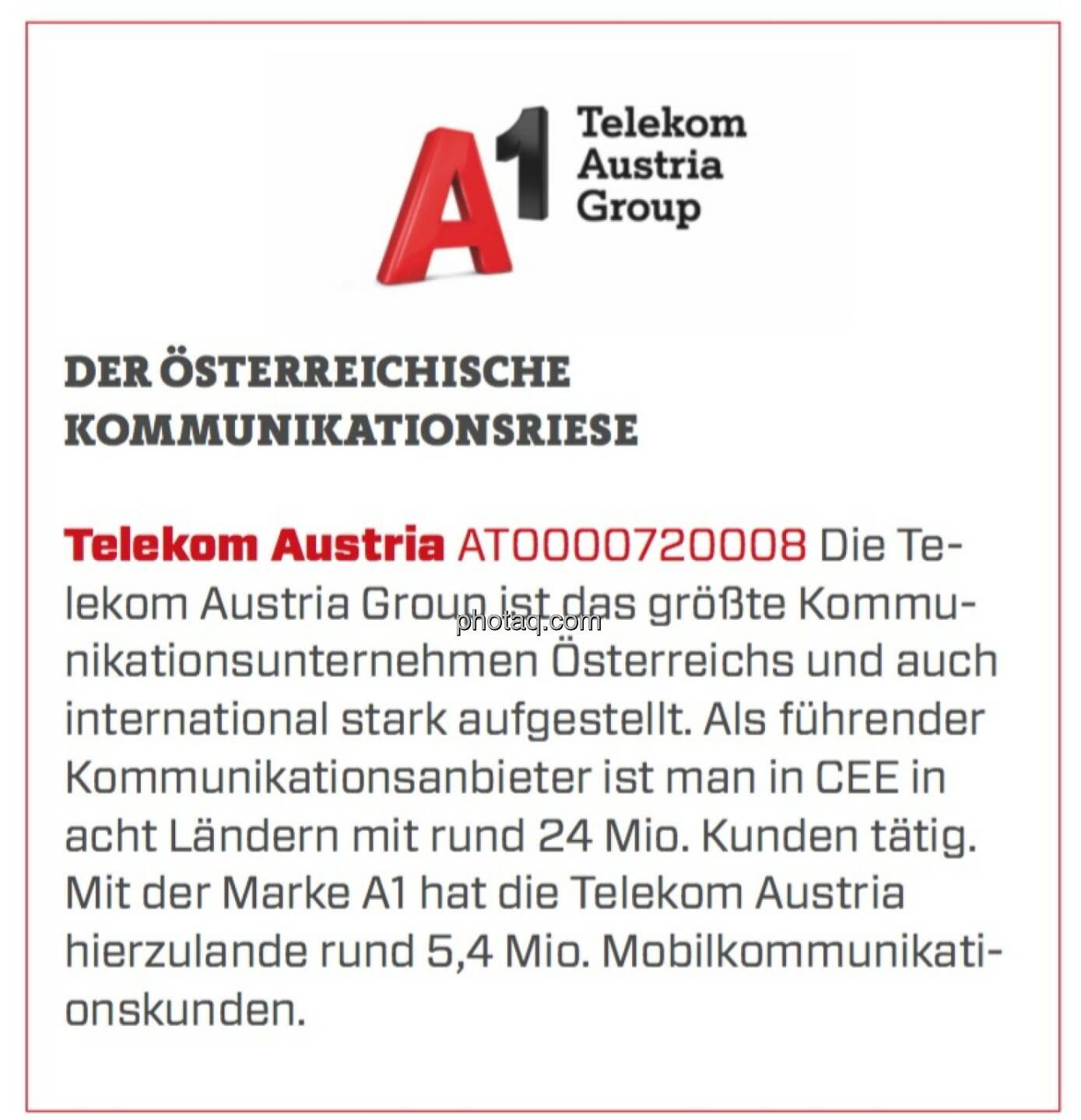 Telekom Austria - Der österreichische Kommunikationsriese: Die Telekom Austria Group ist das größte Kommunikationsunternehmen Österreichs und auch international stark aufgestellt. Als führender Kommunikationsanbieter ist man in CEE in acht Ländern mit rund 24 Mio. Kunden tätig. Mit der Marke A1 hat die Telekom Austria hierzulande rund 5,4 Mio. Mobilkommunikationskunden.