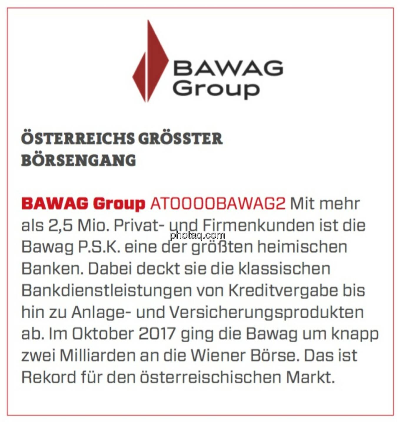 BAWAG Group - Österreichs größter Börsengang: Mit mehr als 2,5 Mio. Privat- und Firmenkunden ist die Bawag P.S.K. eine der größten heimischen Banken. Dabei deckt sie die klassischen Bankdienstleistungen von Kreditvergabe bis hin zu Anlage- und Versicherungsprodukten ab. Im Oktober 2017 ging die Bawag um knapp zwei Milliarden an die Wiener Börse. Das ist Rekord für den österreischischen Markt. 