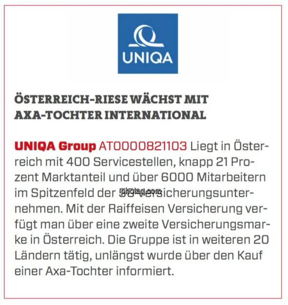 UNIQA Gruppe - Österreich-Riese wächst mit AXA-Tochter international: Liegt in Österreich mit 400 Servicestellen, knapp 21 Prozent Marktanteil und über 6000 Mitarbeitern im Spitzenfeld der 50 Versicherungsunternehmen. Mit der Raiffeisen Versicherung verfügt man über eine zweite Versicherungsmarke in Österreich. Die Gruppe ist in weiteren 20 Ländern tätig, unlängst wurde über den Kauf einer Axa-Tochter informiert. (17.03.2020) 