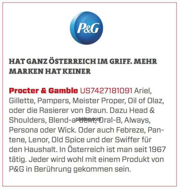 Procter & Gamble - Hat ganz Österreich im Griff. Mehr Marken hat keiner: Ariel, Gillette, Pampers, Meister Proper, Oil of Olaz, oder die Rasierer von Braun. Dazu Head & Shoulders, Blend-a-dent, Oral-B, Always, Persona oder Wick. Oder auch Febreze, Pantene, Lenor, Old Spice und der Swiffer für den Haushalt. In Österreich ist man seit 1967 tätig. Jeder wird wohl mit einem Produkt von P&G in Berührung gekommen sein. (18.03.2020) 