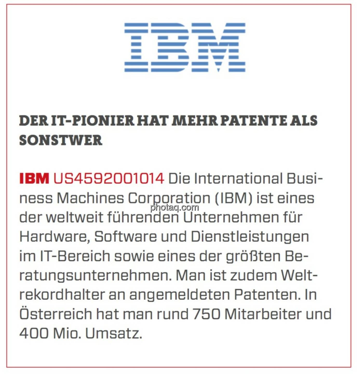 IBM - Der IT-Pionier hat mehr Patente als sonstwer: Die International Business Machines Corporation (IBM) ist eines der weltweit führenden Unternehmen für Hardware, Software und Dienstleistungen im IT-Bereich sowie eines der größten Beratungsunternehmen. Man ist zudem Weltrekordhalter an angemeldeten Patenten. In Österreich hat man rund 750 Mitarbeiter und 400 Mio. Umsatz.