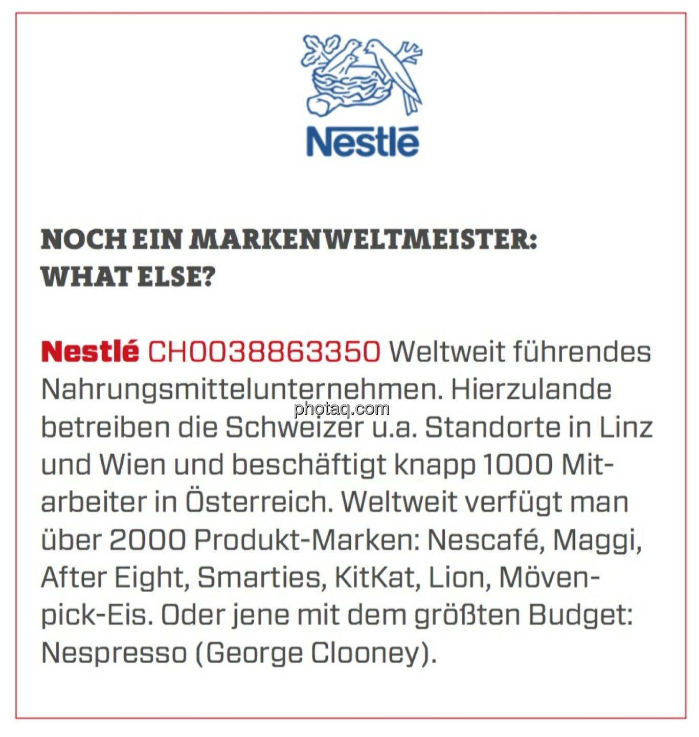 Nestlé - Noch ein Markenweltmeister: What else?: Weltweit führendes Nahrungsmittelunternehmen. Hierzulande betreiben die Schweizer u.a. Standorte in Linz und Wien und beschäftigt knapp 1000 Mitarbeiter in Österreich. Weltweit verfügt man über 2000 Produkt-Marken: Nescafé, Maggi, After Eight, Smarties, KitKat, Lion, Mövenpick-Eis. Oder jene mit dem größten Budget: Nespresso (George Clooney).