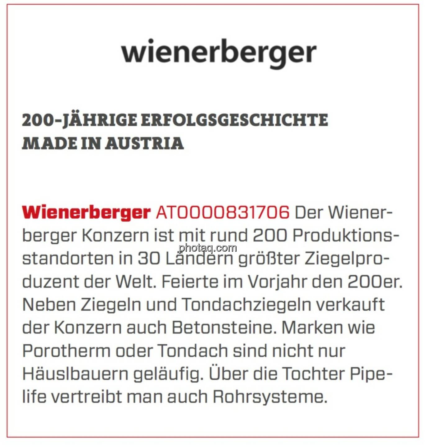 Wienerberger - 200-jährige Erfolgsgeschichte Made in Austria: Der Wienerberger Konzern ist mit rund 200 Produktionsstandorten in 30 Ländern größter Ziegelproduzent der Welt. Feierte im Vorjahr den 200er. Neben Ziegeln und Tondachziegeln verkauft der Konzern auch Betonsteine. Marken wie Porotherm oder Tondach sind nicht nur Häusl­bauern geläufig. Über die Tochter Pipe­life vertreibt man auch Rohrsysteme.